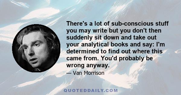 There's a lot of sub-conscious stuff you may write but you don't then suddenly sit down and take out your analytical books and say: I'm determined to find out where this came from. You'd probably be wrong anyway.