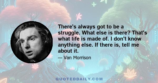 There's always got to be a struggle. What else is there? That's what life is made of. I don't know anything else. If there is, tell me about it.