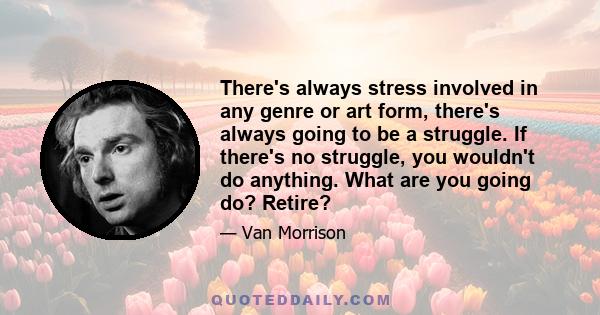 There's always stress involved in any genre or art form, there's always going to be a struggle. If there's no struggle, you wouldn't do anything. What are you going do? Retire?