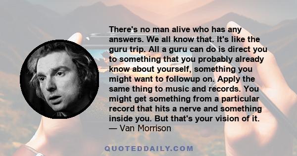 There's no man alive who has any answers. We all know that. It's like the guru trip. All a guru can do is direct you to something that you probably already know about yourself, something you might want to followup on.