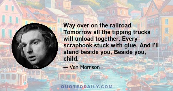 Way over on the railroad, Tomorrow all the tipping trucks will unload together, Every scrapbook stuck with glue, And I'll stand beside you, Beside you, child.