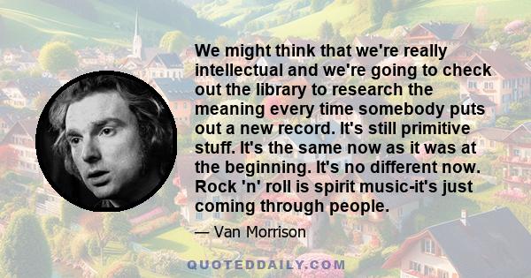 We might think that we're really intellectual and we're going to check out the library to research the meaning every time somebody puts out a new record. It's still primitive stuff. It's the same now as it was at the