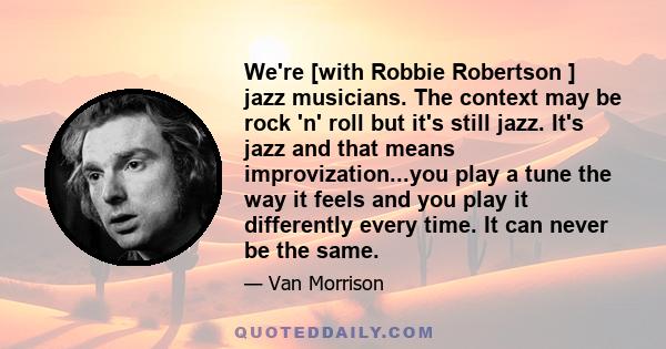 We're [with Robbie Robertson ] jazz musicians. The context may be rock 'n' roll but it's still jazz. It's jazz and that means improvization...you play a tune the way it feels and you play it differently every time. It