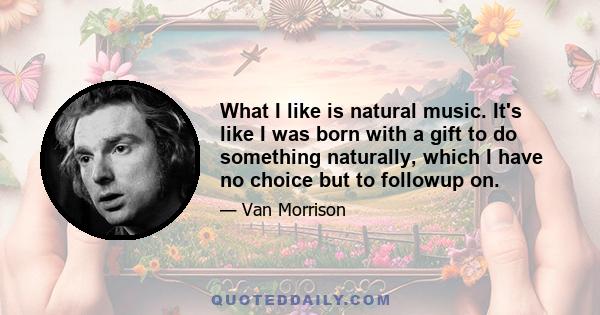 What I like is natural music. It's like I was born with a gift to do something naturally, which I have no choice but to followup on.