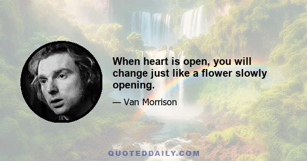 When heart is open, you will change just like a flower slowly opening.