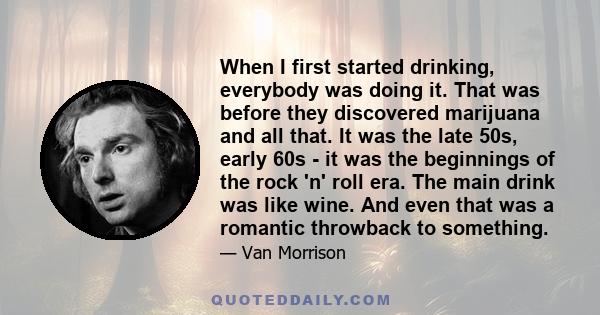 When I first started drinking, everybody was doing it. That was before they discovered marijuana and all that. It was the late 50s, early 60s - it was the beginnings of the rock 'n' roll era. The main drink was like