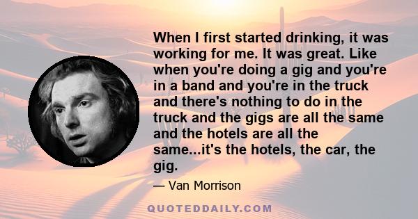 When I first started drinking, it was working for me. It was great. Like when you're doing a gig and you're in a band and you're in the truck and there's nothing to do in the truck and the gigs are all the same and the