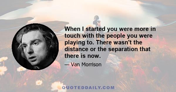 When I started you were more in touch with the people you were playing to. There wasn't the distance or the separation that there is now.