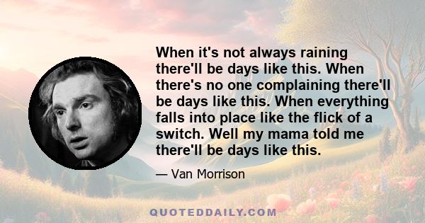 When it's not always raining there'll be days like this. When there's no one complaining there'll be days like this. When everything falls into place like the flick of a switch. Well my mama told me there'll be days