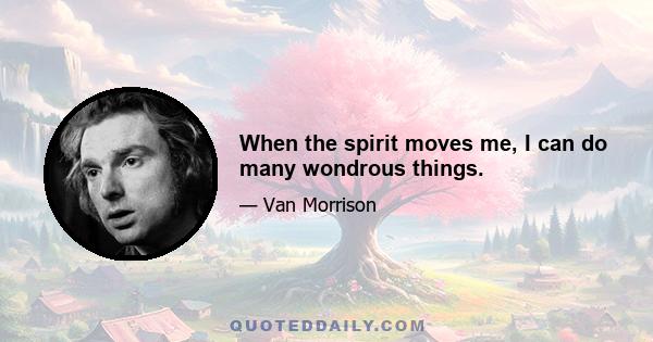 When the spirit moves me, I can do many wondrous things.