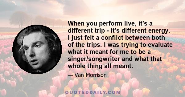 When you perform live, it's a different trip - it's different energy. I just felt a conflict between both of the trips. I was trying to evaluate what it meant for me to be a singer/songwriter and what that whole thing