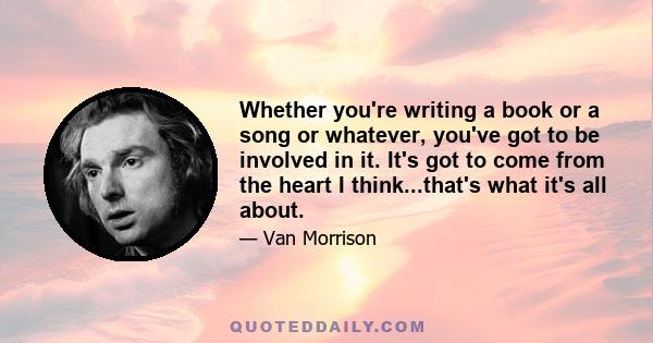 Whether you're writing a book or a song or whatever, you've got to be involved in it. It's got to come from the heart I think...that's what it's all about.