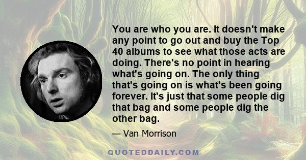 You are who you are. It doesn't make any point to go out and buy the Top 40 albums to see what those acts are doing. There's no point in hearing what's going on. The only thing that's going on is what's been going