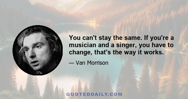 You can't stay the same. If you're a musician and a singer, you have to change, that's the way it works.