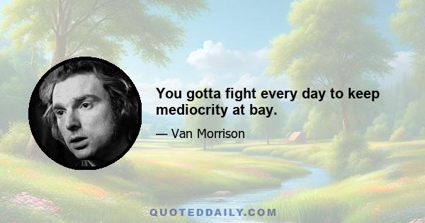 You gotta fight every day to keep mediocrity at bay.