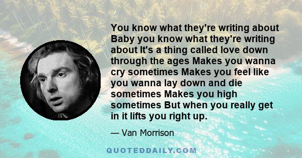 You know what they're writing about Baby you know what they're writing about It's a thing called love down through the ages Makes you wanna cry sometimes Makes you feel like you wanna lay down and die sometimes Makes