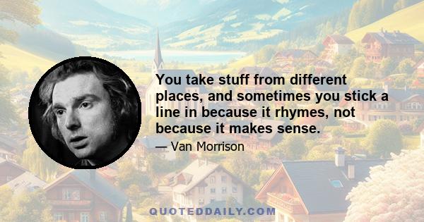 You take stuff from different places, and sometimes you stick a line in because it rhymes, not because it makes sense.