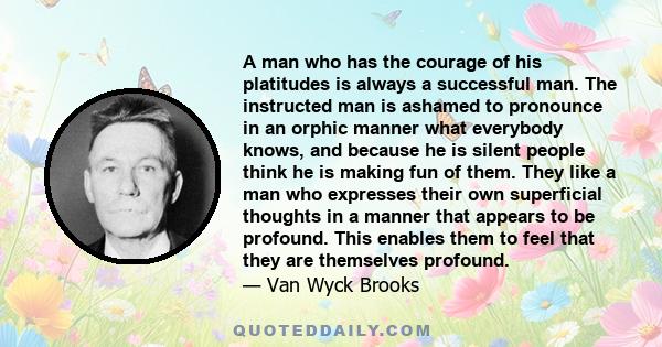 A man who has the courage of his platitudes is always a successful man. The instructed man is ashamed to pronounce in an orphic manner what everybody knows, and because he is silent people think he is making fun of