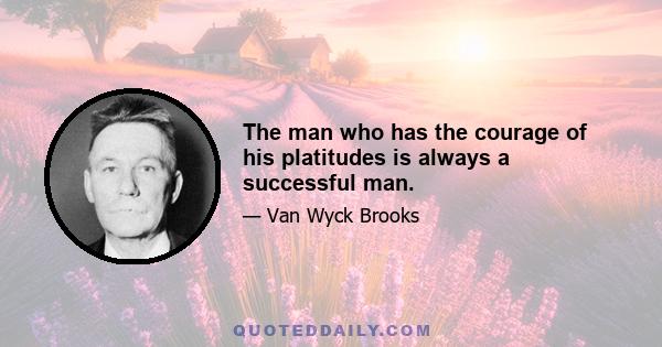 The man who has the courage of his platitudes is always a successful man.