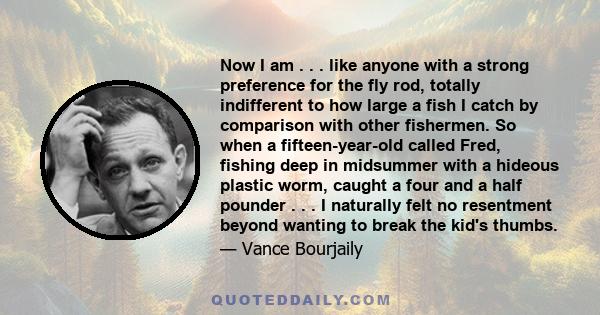 Now I am . . . like anyone with a strong preference for the fly rod, totally indifferent to how large a fish I catch by comparison with other fishermen. So when a fifteen-year-old called Fred, fishing deep in midsummer