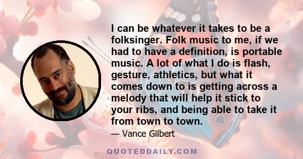 I can be whatever it takes to be a folksinger. Folk music to me, if we had to have a definition, is portable music. A lot of what I do is flash, gesture, athletics, but what it comes down to is getting across a melody