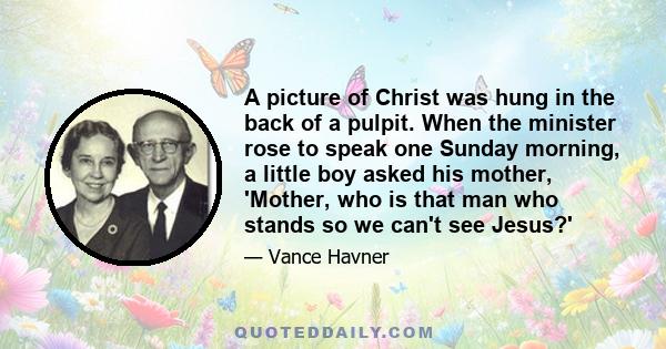 A picture of Christ was hung in the back of a pulpit. When the minister rose to speak one Sunday morning, a little boy asked his mother, 'Mother, who is that man who stands so we can't see Jesus?'