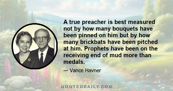 A true preacher is best measured not by how many bouquets have been pinned on him but by how many brickbats have been pitched at him. Prophets have been on the receiving end of mud more than medals.