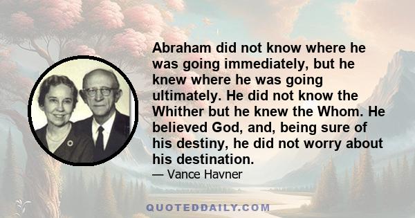 Abraham did not know where he was going immediately, but he knew where he was going ultimately. He did not know the Whither but he knew the Whom. He believed God, and, being sure of his destiny, he did not worry about