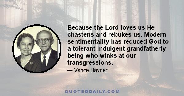 Because the Lord loves us He chastens and rebukes us. Modern sentimentality has reduced God to a tolerant indulgent grandfatherly being who winks at our transgressions.