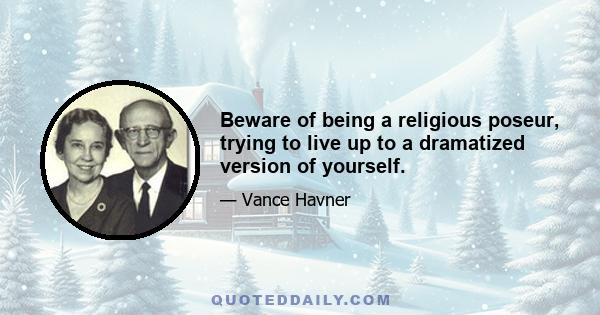 Beware of being a religious poseur, trying to live up to a dramatized version of yourself.