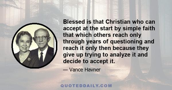 Blessed is that Christian who can accept at the start by simple faith that which others reach only through years of questioning and reach it only then because they give up trying to analyze it and decide to accept it.