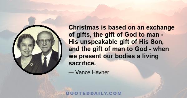 Christmas is based on an exchange of gifts, the gift of God to man - His unspeakable gift of His Son, and the gift of man to God - when we present our bodies a living sacrifice.