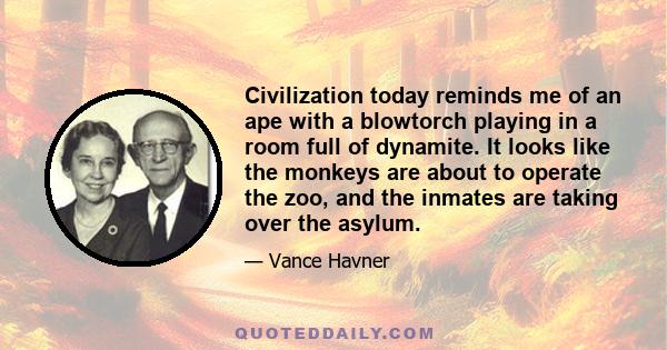 Civilization today reminds me of an ape with a blowtorch playing in a room full of dynamite. It looks like the monkeys are about to operate the zoo, and the inmates are taking over the asylum.