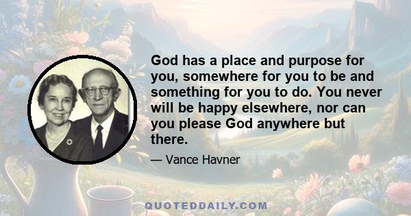 God has a place and purpose for you, somewhere for you to be and something for you to do. You never will be happy elsewhere, nor can you please God anywhere but there.