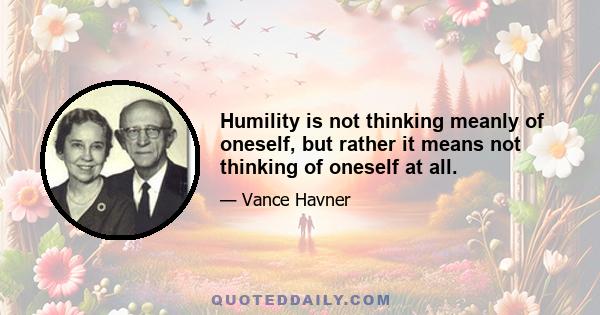 Humility is not thinking meanly of oneself, but rather it means not thinking of oneself at all.