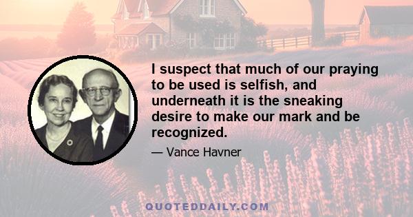 I suspect that much of our praying to be used is selfish, and underneath it is the sneaking desire to make our mark and be recognized.