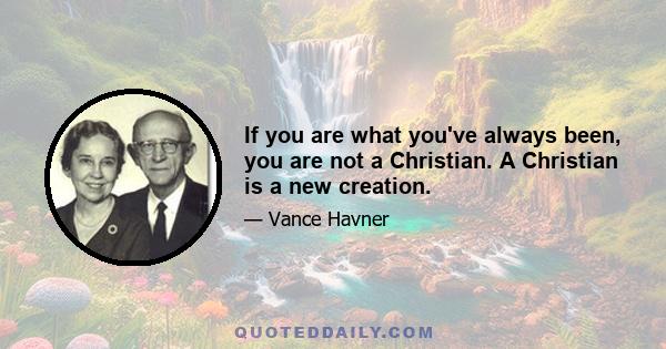 If you are what you've always been, you are not a Christian. A Christian is a new creation.