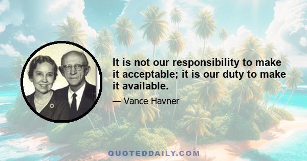 It is not our responsibility to make it acceptable; it is our duty to make it available.