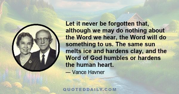 Let it never be forgotten that, although we may do nothing about the Word we hear, the Word will do something to us. The same sun melts ice and hardens clay, and the Word of God humbles or hardens the human heart.