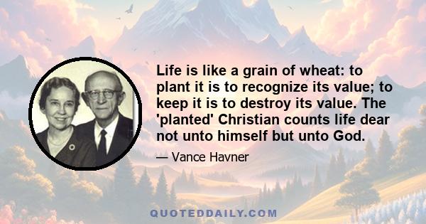 Life is like a grain of wheat: to plant it is to recognize its value; to keep it is to destroy its value. The 'planted' Christian counts life dear not unto himself but unto God.