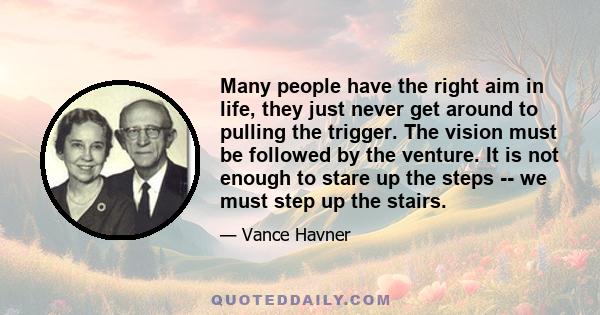 Many people have the right aim in life, they just never get around to pulling the trigger. The vision must be followed by the venture. It is not enough to stare up the steps -- we must step up the stairs.