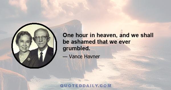 One hour in heaven, and we shall be ashamed that we ever grumbled.