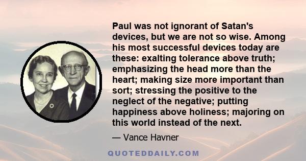 Paul was not ignorant of Satan's devices, but we are not so wise. Among his most successful devices today are these: exalting tolerance above truth; emphasizing the head more than the heart; making size more important