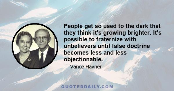 People get so used to the dark that they think it's growing brighter. It's possible to fraternize with unbelievers until false doctrine becomes less and less objectionable.