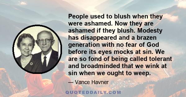 People used to blush when they were ashamed. Now they are ashamed if they blush. Modesty has disappeared and a brazen generation with no fear of God before its eyes mocks at sin. We are so fond of being called tolerant