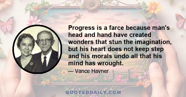 Progress is a farce because man's head and hand have created wonders that stun the imagination, but his heart does not keep step and his morals undo all that his mind has wrought.