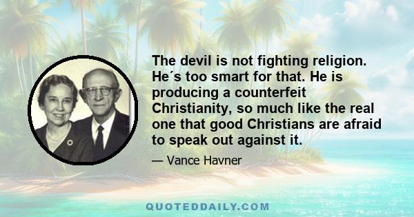 The devil is not fighting religion. He's too smart for that. He is producing a counterfeit Christianity, so much like the real one that good Christians are afraid to speak out against it. We are plainly told in the