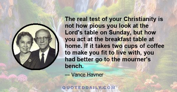 The real test of your Christianity is not how pious you look at the Lord's table on Sunday, but how you act at the breakfast table at home. If it takes two cups of coffee to make you fit to live with, you had better go