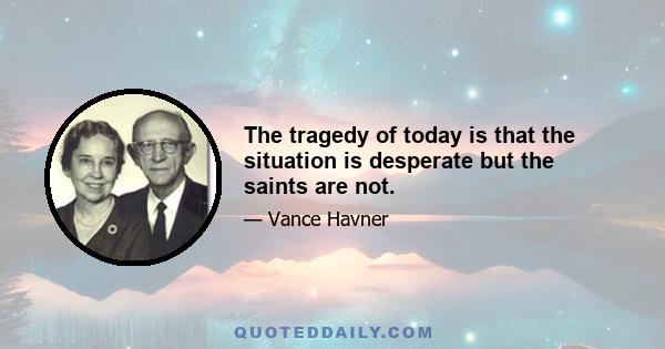 The tragedy of today is that the situation is desperate but the saints are not.