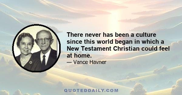 There never has been a culture since this world began in which a New Testament Christian could feel at home.